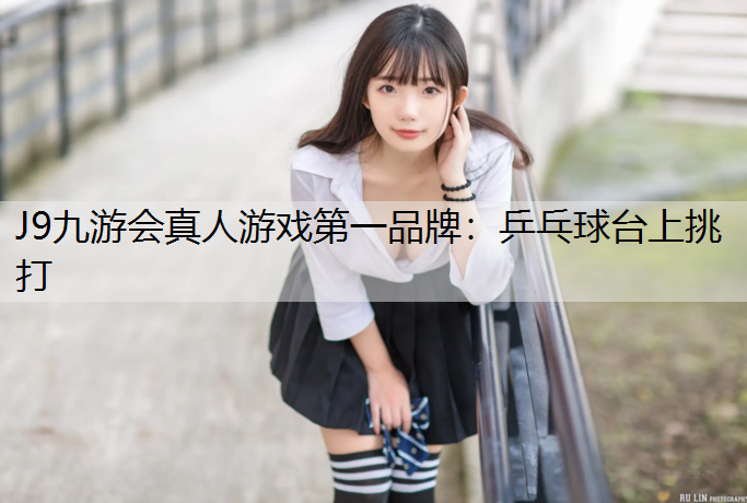 J9九游会真人游戏第一品牌：乒乓球台上挑打